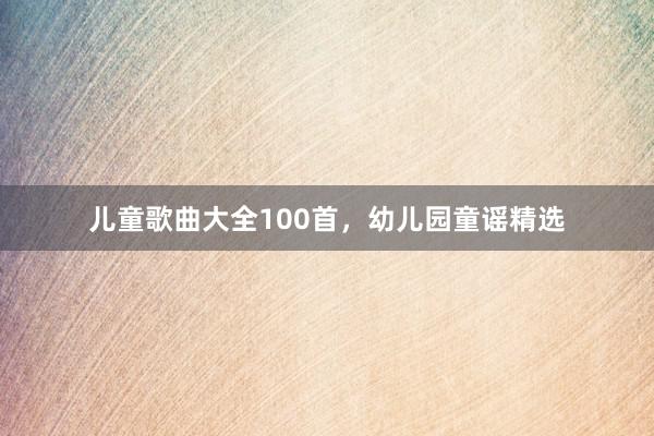 儿童歌曲大全100首，幼儿园童谣精选