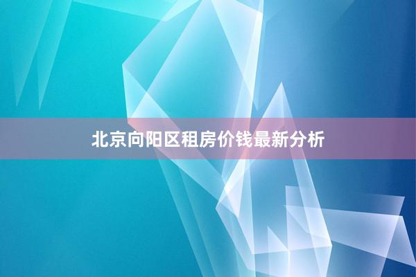 北京向阳区租房价钱最新分析