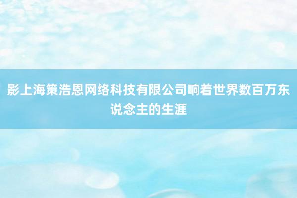 影上海策浩恩网络科技有限公司响着世界数百万东说念主的生涯